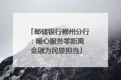 邮储银行郴州分行：暖心服务零距离 金融为民显担当