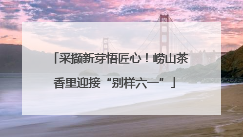 采撷新芽悟匠心！崂山茶香里迎接“别样六一”