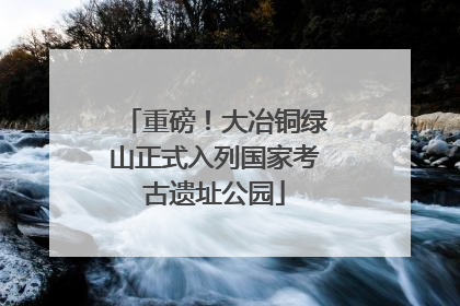 重磅！大冶铜绿山正式入列国家考古遗址公园