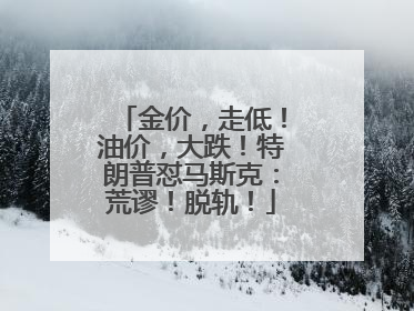 金价，走低！油价，大跌！特朗普怼马斯克：荒谬！脱轨！