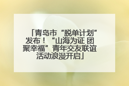 青岛市“脱单计划”发布！“山海为证 团聚幸福”青年交友联谊活动浪漫开启