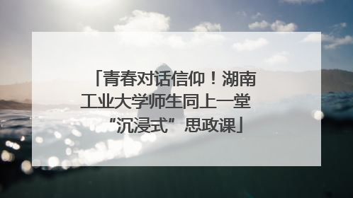 青春对话信仰！湖南工业大学师生同上一堂“沉浸式”思政课