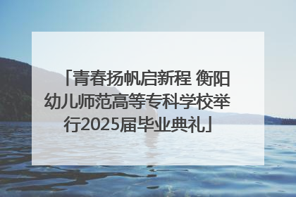 青春扬帆启新程 衡阳幼儿师范高等专科学校举行2025届毕业典礼