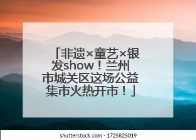 非遗×童艺×银发show！兰州市城关区这场公益集市火热开市！