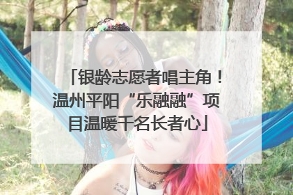 银龄志愿者唱主角！温州平阳“乐融融”项目温暖千名长者心