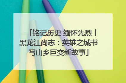 铭记历史 缅怀先烈丨黑龙江尚志：英雄之城书写山乡巨变新故事