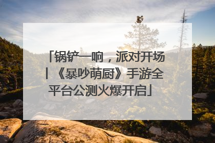 锅铲一响，派对开场丨《暴吵萌厨》手游全平台公测火爆开启
