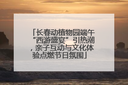 长春动植物园端午“西游盛宴”引热潮，亲子互动与文化体验点燃节日氛围