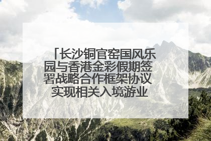 长沙铜官窑国风乐园与香港金彩假期签署战略合作框架协议 实现相关入境游业务增收超亿元