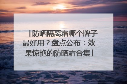 防晒隔离霜哪个牌子最好用？盘点公布：效果惊艳的防晒霜合集