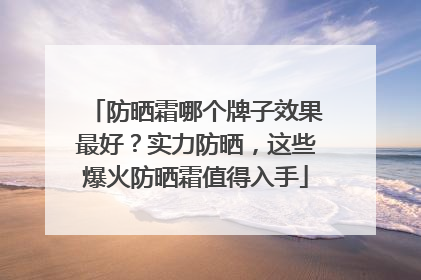 防晒霜哪个牌子效果最好？实力防晒，这些爆火防晒霜值得入手