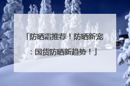 防晒霜推荐！防晒新宠：国货防晒新趋势！