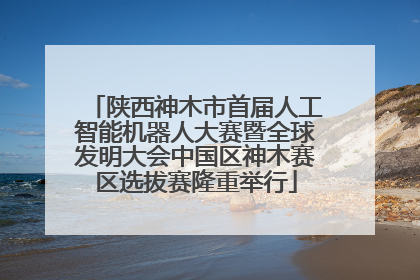 陕西神木市首届人工智能机器人大赛暨全球发明大会中国区神木赛区选拔赛隆重举行
