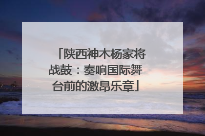陕西神木杨家将战鼓：奏响国际舞台前的激昂乐章