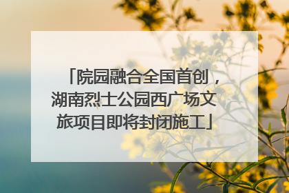 院园融合全国首创，湖南烈士公园西广场文旅项目即将封闭施工