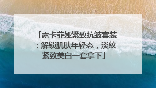 露卡菲娅紧致抗皱套装：解锁肌肤年轻态，淡纹紧致美白一套拿下