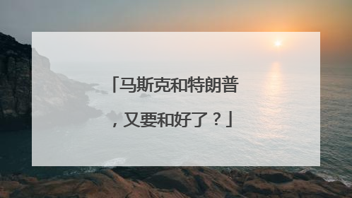 马斯克和特朗普，又要和好了？