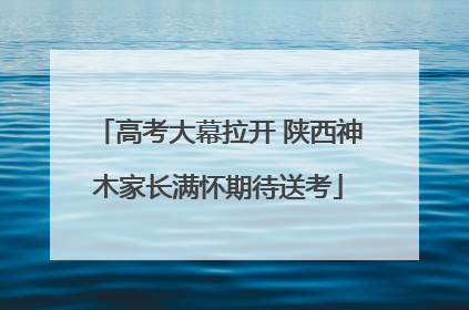 高考大幕拉开 陕西神木家长满怀期待送考