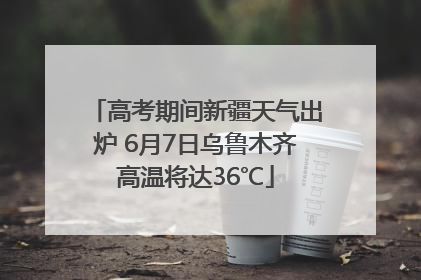 高考期间新疆天气出炉 6月7日乌鲁木齐高温将达36℃
