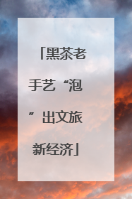 黑茶老手艺“泡”出文旅新经济