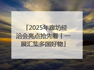 2025年廊坊经洽会亮点抢先看丨一展汇集多国好物