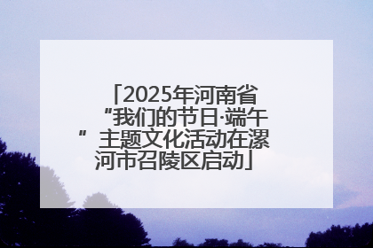 2025年河南省“我们的节日·端午”主题文化活动在漯河市召陵区启动