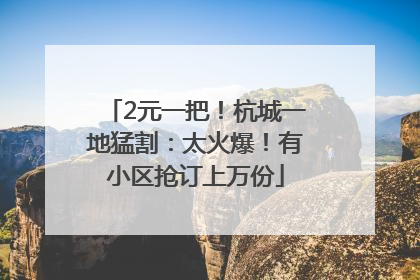 2元一把！杭城一地猛割：太火爆！有小区抢订上万份