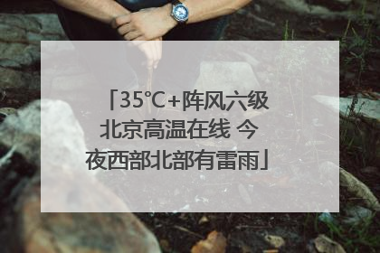 35℃+阵风六级 北京高温在线 今夜西部北部有雷雨