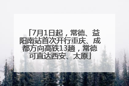7月1日起，常德、益阳南站首次开行重庆、成都方向高铁13趟，常德可直达西安、太原
