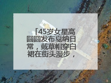 45岁女星高圆圆发布戛纳日常，戴草帽穿白裙在街头漫步，宛如电影画面