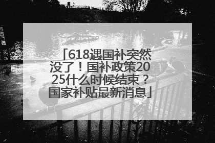 618遇国补突然没了！国补政策2025什么时候结束？国家补贴最新消息
