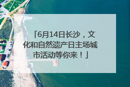 6月14日长沙，文化和自然遗产日主场城市活动等你来！